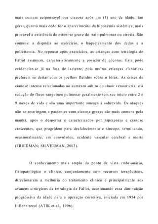 mais comum responsável por cianose após um (1) ano de idade. Em
geral, quanto mais cedo for o aparecimento da hipoxemia sistêmica, mais
provável a existência de estenose grave do trato pulmonar ou atresia. São
comuns: a dispnéia ao exercício, o baqueteamento dos dedos e a
policitemia. No repouso após exercícios, as crianças com tetralogia de
Fallot assumem, caracteristicamente a posição de cócoras. Esta pode
evidenciar-se já na fase de lactente, pois muitas crianças cianóticas
preferem se deitar com os joelhos fletidos sobre o tórax. As crises de
cianose intensa relacionadas ao aumento súbito do shunt venoarterial e à
redução do fluxo sanguineo pulmonar geralmente tem seu início entre 2 e
9 meses de vida e são uma importante ameaça à sobrevida. Os ataques
não se restringem a pacientes com cianose grave; são mais comuns pela
manhã, após o despertar e caracterizados por hiperpnéia e cianose
crescentes, que progridem para desfalecimento e síncope, terminando,
ocasionalmente, em convulsões, acidente vascular cerebral e morte
(FRIEDMAN; SILVERMAN, 2003).
O conhecimento mais amplo do ponto de vista embrionário,
fisiopatológico e clínico, conjuntamente com recursos terapêuticos,
direcionaram a melhoria do tratamento clínico e principalmente aos
avanços cirúrgicos da tetralogia de Fallot, ocasionando essa diminuição
progressiva da idade para a operação corretiva, iniciada em 1954 por
Lilleheirecol (ATIK et al., 1996).
 