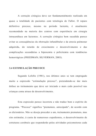 A correção cirúrgica deve ser fundamentalmente realizada em
quase a totalidade de pacientes com tetralogia de Fallot. O reparo
definitivo precoce, mesmo no período lactente, é atualmente
recomendado na maioria dos centros com experiência em cirurgia
intracardíaca em lactentes. A correção cirúrgica bem sucedida parece
evitar as conseqüências da obstrução infundibular e da atresia pulmonar
adquirida, do retardo de crescimento e desenvolvimento e das
complicações secundárias a hipoxemia e policitemia com tendências
hemorrágicas (FRIEDMAN; SILVERMAN, 2003).
3.4 ESTIMULAÇÃO PRECOCE
Segundo Lefefre (1981), nos últimos anos se tem empregado
muito a expressão “estimulação precoce”, pretendendo-se dar mais
ênfase ao treinamento que deve ser iniciado o mais cedo possível nas
crianças coma atraso de desenvolvimento.
Esta expressão parece incorreta e não traduz bem o espírito do
programa. “Precoce” significa “prematuro, antecipado”, de acordo com
os dicionários. Não se deseja proceder a um, treinamento prematuro, mas
sim estimular, à custa de numerosos expedientes, o desenvolvimento de
estruturas cerebrais que responderão pelas atividades psicomotoras cada
 