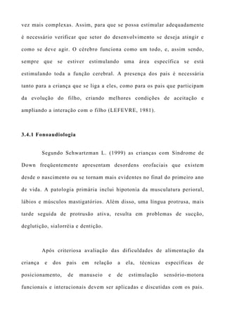 vez mais complexas. Assim, para que se possa estimular adequadamente
é necessário verificar que setor do desenvolvimento se deseja atingir e
como se deve agir. O cérebro funciona como um todo, e, assim sendo,
sempre que se estiver estimulando uma área específica se está
estimulando toda a função cerebral. A presença dos pais é necessária
tanto para a criança que se liga a eles, como para os pais que participam
da evolução do filho, criando melhores condições de aceitação e
ampliando a interação com o filho (LEFEVRE, 1981).
3.4.1 Fonoaudiologia
Segundo Schwartzman L. (1999) as crianças com Síndrome de
Down freqüentemente apresentam desordens orofaciais que existem
desde o nascimento ou se tornam mais evidentes no final do primeiro ano
de vida. A patologia primária inclui hipotonia da musculatura perioral,
lábios e músculos mastigatórios. Além disso, uma língua protrusa, mais
tarde seguida de protrusão ativa, resulta em problemas de sucção,
deglutição, sialorréia e dentição.
Após criteriosa avaliação das dificuldades de alimentação da
criança e dos pais em relação a ela, técnicas específicas de
posicionamento, de manuseio e de estimulação sensório-motora
funcionais e interacionais devem ser aplicadas e discutidas com os pais.
 