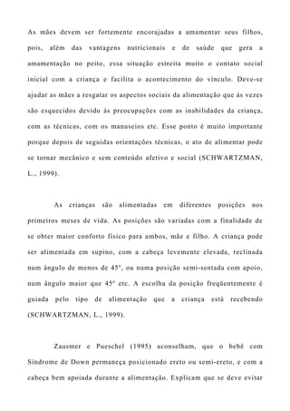 As mães devem ser fortemente encorajadas a amamentar seus filhos,
pois, além das vantagens nutricionais e de saúde que gera a
amamentação no peito, essa situação estreita muito o contato social
inicial com a criança e facilita o acontecimento do vínculo. Deve-se
ajudar as mães a resgatar os aspectos sociais da alimentação que às vezes
são esquecidos devido às preocupações com as inabilidades da criança,
com as técnicas, com os manuseios etc. Esse ponto é muito importante
porque depois de seguidas orientações técnicas, o ato de alimentar pode
se tornar mecânico e sem conteúdo afetivo e social (SCHWARTZMAN,
L., 1999).
As crianças são alimentadas em diferentes posições nos
primeiros meses de vida. As posições são variadas com a finalidade de
se obter maior conforto físico para ambos, mãe e filho. A criança pode
ser alimentada em supino, com a cabeça levemente elevada, reclinada
num ângulo de menos de 45º, ou numa posição semi-sentada com apoio,
num ângulo maior que 45º etc. A escolha da posição freqüentemente é
guiada pelo tipo de alimentação que a criança está recebendo
(SCHWARTZMAN, L., 1999).
Zausmer e Pueschel (1995) aconselham, que o bebê com
Síndrome de Down permaneça posicionado ereto ou semi-ereto, e com a
cabeça bem apoiada durante a alimentação. Explicam que se deve evitar
 