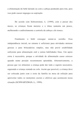a alimentação do bebê deitado ou com a cabeça pendendo para trás, pois
isso pode causar engasgos ou aspiração.
De acordo com Schwartzman, L. (1999), com o passar dos
meses, as crianças ficam maiores e o tônus aumenta um pouco,
melhorando o endireitamento e controle da cabeça e do tronco.
Finalmente o bebê consegue sentar-se sozinho. Essa
independência inicial, no entanto é suficiente para atividades motoras
grossas e para brincadeiras simples, mas não provê estabilidade
suficiente para alimentação oral e outras habilidades finas. Um apoio
extra é necessário, porque a atividade de alimentação causa estresse
quando numa posição recentemente aprendida. Alternativamente, a
pessoa que vai alimentar a criança pode dar todo o suporte necessário,
segurando a criança sentada no colo. Assim que possível, a criança deve
ser colocada junto com o resto da família na mesa da refeição para
aproveitar todos os momentos sociais e afetivos que acontecem nessa
situação (SCHWARTZMAN, L., 1999).
 