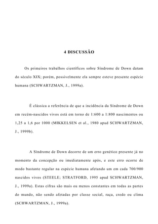 4 DISCUSSÃO
Os primeiros trabalhos científicos sobre Síndrome de Down datam
do século XIX; porém, possivelmente ela sempre esteve presente espécie
humana (SCHWARTZMAN, J., 1999a).
É clássica a referência de que a incidência da Síndrome de Down
em recém-nascidos vivos está em torno de 1:600 a 1:800 nascimentos ou
1,25 a 1,6 por 1000 (MIKKELSEN et al., 1980 apud SCHWARTZMAN,
J., 1999b).
A Síndrome de Down decorre de um erro genético presente já no
momento da concepção ou imediatamente após, e este erro ocorre de
modo bastante regular na espécie humana afetando um em cada 700/900
nascidos vivos (STEELE; STRATFORD, 1995 apud SCHWARTZMAN,
J., 1999a). Estas cifras são mais ou menos constantes em todas as partes
do mundo, não sendo afetadas por classe social, raça, credo ou clima
(SCHWARTZMAN, J., 1999a).
 