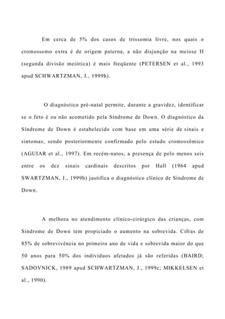 Em cerca de 5% dos casos de trissomia livre, nos quais o
cromossomo extra é de origem paterna, a não disjunção na meiose II
(segunda divisão meiótica) é mais freqüente (PETERSEN et al., 1993
apud SCHWARTZMAN, J., 1999b).
O diagnóstico pré-natal permite, durante a gravidez, identificar
se o feto é ou não acometido pela Síndrome de Down. O diagnóstico da
Síndrome de Down é estabelecido com base em uma série de sinais e
sintomas, sendo posteriormente confirmado pelo estudo cromossômico
(AGUIAR et al., 1997). Em recém-natos, a presença de pelo menos seis
entre os dez sinais cardinais descritos por Hall (1964 apud
SWARTZMAN, J., 1999b) justifica o diagnóstico clínico de Síndrome de
Down.
A melhora no atendimento clínico-cirúrgico das crianças, com
Síndrome de Down tem propiciado o aumento na sobrevida. Cifras de
85% de sobrevivência no primeiro ano de vida e sobrevida maior do que
50 anos para 50% dos indivíduos afetados já são referidas (BAIRD;
SADOVNICK, 1989 apud SCHWARTZMAN, J., 1999c; MIKKELSEN et
al., 1990).
 
