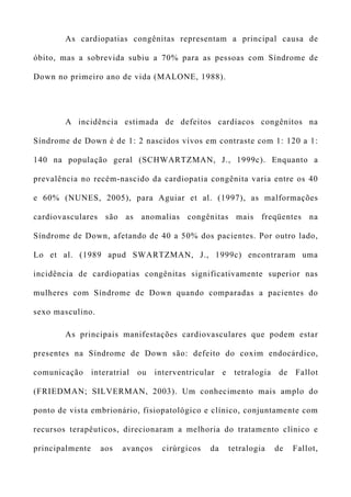 As cardiopatias congênitas representam a principal causa de
óbito, mas a sobrevida subiu a 70% para as pessoas com Síndrome de
Down no primeiro ano de vida (MALONE, 1988).
A incidência estimada de defeitos cardíacos congênitos na
Síndrome de Down é de 1: 2 nascidos vivos em contraste com 1: 120 a 1:
140 na população geral (SCHWARTZMAN, J., 1999c). Enquanto a
prevalência no recém-nascido da cardiopatia congênita varia entre os 40
e 60% (NUNES, 2005), para Aguiar et al. (1997), as malformações
cardiovasculares são as anomalias congênitas mais freqüentes na
Síndrome de Down, afetando de 40 a 50% dos pacientes. Por outro lado,
Lo et al. (1989 apud SWARTZMAN, J., 1999c) encontraram uma
incidência de cardiopatias congênitas significativamente superior nas
mulheres com Síndrome de Down quando comparadas a pacientes do
sexo masculino.
As principais manifestações cardiovasculares que podem estar
presentes na Síndrome de Down são: defeito do coxim endocárdico,
comunicação interatrial ou interventricular e tetralogia de Fallot
(FRIEDMAN; SILVERMAN, 2003). Um conhecimento mais amplo do
ponto de vista embrionário, fisiopatológico e clínico, conjuntamente com
recursos terapêuticos, direcionaram a melhoria do tratamento clínico e
principalmente aos avanços cirúrgicos da tetralogia de Fallot,
 