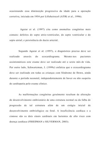 ocasionando essa diminuição progressiva da idade para a operação
corretiva, iniciada em 1954 por Lilleheirecol (ATIK et al., 1996).
Aguiar et al. (1997) cita como anomalias congênitas mais
comuns: defeitos do septo atrio-ventricular, do septo ventricular e do
septo atrial; e persistência do ducto arterial.
Segundo Aguiar et al. (1997), o diagnóstico preciso deve ser
realizado através do ecocardiograma. Mesmo nos pacientes
assintomáticos este exame deve ser realizado até o sexto mês de vida.
Por outro lado, Schwartzman, J. (1999c) enfatiza que o ecocardiograma
deve ser realizado em todas as crianças com Síndrome de Down, ainda
durante o período neonatal, independentemente de haver ou não suspeita
de cardiopatia pelo exame clínico.
As malformações congênitas geralmente resultam da alteração
do desenvolvimento embrionário de uma estrutura normal ou da falha de
progressão de tal estrutura além de um estágio inicial de
desenvolvimento embriológico ou fetal. A insuficiência cardíaca e a
cianose são os dois sinais cardinais em lactentes de alto risco com
doença cardíaca (FRIEDMAN e SILVERMAN, 2003).
 