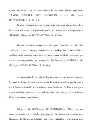 apnéia do sono com ou sem obstrução da vias aéreas superiores
(LEVINE; SIMPSER, 1982; LOUGHLIN et al., 1981 apud
SCHWARTZMAN, J., 1999c).
Destas possíveis causas, a obstrução das vias aéreas levando a
distúrbios do sono e hipoxemia pode ser remediada cirurgicamente
(STROME, 1986 apud SCHWARTZMAN, J., 1999c).
Outros defeitos congênitos de grau variado e infecções
respiratórias quase sempre associadas a cardiopatias e insuficiência
cardíaca estão também entre as principais causas de óbito, enquanto que
a leucemia é responsável por menos de 10% das mortes (SCHOLL et al.,
1982 apud SCHWARTZMAN, J., 1999c).
As patologias do ouvido médio parecem ser a causa mais comum
de perda auditiva. Os sinais e sintomas de uma otite média aguda podem
ser difíceis de identificar em crianças com Síndrome de Down, porque o
meato auditivo externo e o canal auditivo são, em geral, estreitos e
difíceis de serem examinados.
White et al. (1984 apud SCHWARTZMAN, 1999c), em sua
pesquisa, estudaram a função dos tubos de Eustáquio em crianças com
Síndrome de Down, concluindo que estes indivíduos constituem uma
 