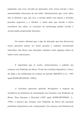 população com risco elevado de apresentar otite serosa devido a duas
anormalidades funcionais de tais tubos. Demonstraram que: estes tubos
não se dilatam e que, por isso, o ouvido médio está sujeito a elevadas
pressões negativas e a efusões; e ainda mais que devido à baixa
resistência dos tubos, as secreções da nasofaringe podem invadir o
ouvido médio propiciando infecções.
Os autores afirmam que o tipo de alteração que eles descrevem
nestes pacientes parece ser muito peculiar e somente encontraram
indivíduos não Down com alterações similares entre algumas tribos de
índios norte–americanos.
É importante que se avalie, rotineiramente, a audição nas
crianças com Síndrome de Down. O tipo de avaliação dependerá, é claro,
da idade e da colaboração da criança em questão (ROIZEN et al., 1993
apud SCHWARTZMAN, 1999c).
A literatura apresenta opiniões divergentes a respeito da
incidência de problemas de alimentação nos lactentes com Síndrome de
Down. Para Zausmer e Pueschel (1995 apud SCHWARTZMAN, L.,
1999), a maioria das crianças com Síndrome de Down não possuem
problemas importantes com a alimentação. Em crianças com Síndrome de
 