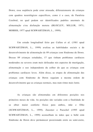 Down, essa seqüência pode estar atrasada, diferentemente de crianças
com quadros neurológicos específicos, como é o caso, de Paralisia
Cerebral, no qual podem ser identificados padrões anormais de
alimentação e/ou disfunção motora (BLOCLEY; MILLER, 1971;
MORRIS, 1977 apud SCHWARTZMAN, L., 1999).
Um estudo longitudinal feito por Cullen et al. (1981 apud
SCHWARTZMAN, L., 1999) avaliou as habilidades sociais e de
desenvolvimento de alimentação de 89 crianças com Síndrome de Down.
Dessas 89 crianças estudadas, 17 que tinham problemas cardíacos
moderados ou severos eram mais defasadas nos aspectos de mastigação,
alimentação e uso independente da colher do que as crianças com
problemas cardíacos leves. Além disso, as etapas de alimentação das
crianças com Síndrome de Down seguiam a mesma ordem de
desenvolvimento que as crianças normais, mas num ritmo mais lento.
As crianças são alimentadas em diferentes posições nos
primeiros meses de vida. As posições são variadas com a finalidade de
se obter maior conforto físico para ambos, mãe e filho
(SCHWARTZMAN, L., 1999). Zausmer e Pueschel (1995 apud
SCHWARTZMAN, L., 1999) aconselham às mães que o bebê com
Síndrome de Down deve permanecer posicionado ereto ou semi-ereto,
 