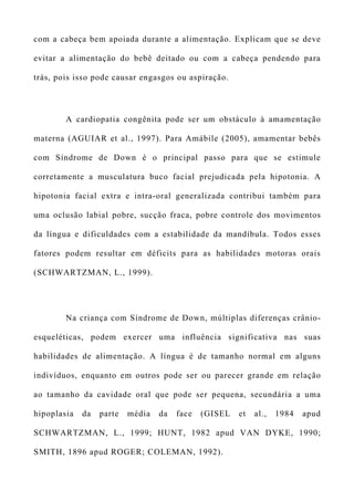 com a cabeça bem apoiada durante a alimentação. Explicam que se deve
evitar a alimentação do bebê deitado ou com a cabeça pendendo para
trás, pois isso pode causar engasgos ou aspiração.
A cardiopatia congênita pode ser um obstáculo à amamentação
materna (AGUIAR et al., 1997). Para Amábile (2005), amamentar bebês
com Síndrome de Down é o principal passo para que se estimule
corretamente a musculatura buco facial prejudicada pela hipotonia. A
hipotonia facial extra e intra-oral generalizada contribui também para
uma oclusão labial pobre, sucção fraca, pobre controle dos movimentos
da língua e dificuldades com a estabilidade da mandíbula. Todos esses
fatores podem resultar em déficits para as habilidades motoras orais
(SCHWARTZMAN, L., 1999).
Na criança com Síndrome de Down, múltiplas diferenças crânio-
esqueléticas, podem exercer uma influência significativa nas suas
habilidades de alimentação. A língua é de tamanho normal em alguns
indivíduos, enquanto em outros pode ser ou parecer grande em relação
ao tamanho da cavidade oral que pode ser pequena, secundária a uma
hipoplasia da parte média da face (GISEL et al., 1984 apud
SCHWARTZMAN, L., 1999; HUNT, 1982 apud VAN DYKE, 1990;
SMITH, 1896 apud ROGER; COLEMAN, 1992).
 