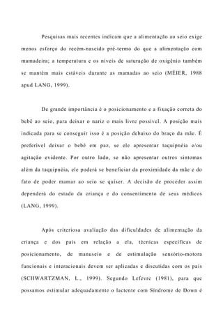 Pesquisas mais recentes indicam que a alimentação ao seio exige
menos esforço do recém-nascido pré-termo do que a alimentação com
mamadeira; a temperatura e os níveis de saturação de oxigênio também
se mantém mais estáveis durante as mamadas ao seio (MÉIER, 1988
apud LANG, 1999).
De grande importância é o posicionamento e a fixação correta do
bebê ao seio, para deixar o nariz o mais livre possível. A posição mais
indicada para se conseguir isso é a posição debaixo do braço da mãe. É
preferível deixar o bebê em paz, se ele apresentar taquipnéia e/ou
agitação evidente. Por outro lado, se não apresentar outros sintomas
além da taquipnéia, ele poderá se beneficiar da proximidade da mãe e do
fato de poder mamar ao seio se quiser. A decisão de proceder assim
dependerá do estado da criança e do consentimento de seus médicos
(LANG, 1999).
Após criteriosa avaliação das dificuldades de alimentação da
criança e dos pais em relação a ela, técnicas específicas de
posicionamento, de manuseio e de estimulação sensório-motora
funcionais e interacionais devem ser aplicadas e discutidas com os pais
(SCHWARTZMAN, L., 1999). Segundo Lefevre (1981), para que
possamos estimular adequadamente o lactente com Síndrome de Down é
 