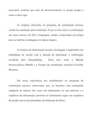 necessário verificar que área do desenvolvimento se deseja atingir e
como se deve agir.
As terapias oferecidas no programa de estimulação precoce
variam de instituição para instituição. O que se tem visto é a estimulação
nas áreas motora, de fala e linguagem, terapia ocupacional, psicologia
para as famílias e pedagogia em alguns lugares.
As funções de alimentação (sucção, mastigação e deglutição) são
trabalhadas de acordo com o método de habilitação e reabilitação
escolhido pelo fonoaudólogo. Entre eles, estão o Método
Neuroevolutivo Bobath e a Terapia de estimulação orofacial (Castilho
Morales).
Em nossa experiência nos atendimentos no programa de
estimulação precoce, observamos que, os lactentes com cardiopatia
congênita na maioria das vezes são alimentados no seio materno e a
seqüência de alimentação posterior ao aleitamento segue sua seqüência
de acordo com as peculiaridades da Síndrome de Down.
 