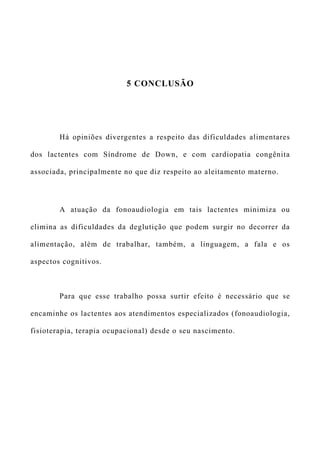 5 CONCLUSÃO
Há opiniões divergentes a respeito das dificuldades alimentares
dos lactentes com Síndrome de Down, e com cardiopatia congênita
associada, principalmente no que diz respeito ao aleitamento materno.
A atuação da fonoaudiologia em tais lactentes minimiza ou
elimina as dificuldades da deglutição que podem surgir no decorrer da
alimentação, além de trabalhar, também, a linguagem, a fala e os
aspectos cognitivos.
Para que esse trabalho possa surtir efeito é necessário que se
encaminhe os lactentes aos atendimentos especializados (fonoaudiologia,
fisioterapia, terapia ocupacional) desde o seu nascimento.
 