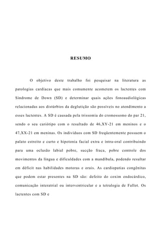 RESUMO
O objetivo deste trabalho foi pesquisar na literatura as
patologias cardíacas que mais comumente acometem os lactentes com
Síndrome de Down (SD) e determinar quais ações fonoaudiológicas
relacionadas aos distúrbios da deglutição são possíveis no atendimento a
esses lactentes. A SD é causada pela trissomia do cromossomo do par 21,
sendo o seu cariótipo com o resultado de 46,XY-21 em meninos e o
47,XX-21 em meninas. Os indivíduos com SD freqüentemente possuem o
palato estreito e curto e hipotonia facial extra e intra-oral contribuindo
para uma oclusão labial pobre, sucção fraca, pobre controle dos
movimentos da língua e dificuldades com a mandíbula, podendo resultar
em déficit nas habilidades motoras e orais. As cardiopatias congênitas
que podem estar presentes na SD são: defeito do coxim endocárdico,
comunicação interatrial ou interventricular e a tetralogia de Fallot. Os
lactentes com SD e
 