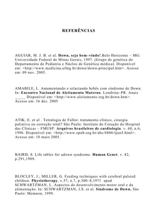 REFERÊNCIAS
AGUIAR, M. J. B. et al. Down, seja bem–vindo!.Belo Horizonte – MG:
Universidade Federal de Minas Gerais, 1997. (Grupo de genética do
Departamento de Pediatria e Núcleo de Genética médica). Disponível
em: <http://www.medicina.ufmg.br/down/down-principal.htm>. Acesso
em: 09 nov. 2005.
AMABILE, L. Amamentando e relactando bebês com síndrome de Down.
In: Encontro Nacional de Aleitamento Materno. Londrina–PR. Anais
_____ Disponível em: <http://www.aleitamento.org.br/down.htm>.
Acesso em: 16 dez. 2005
ATIK, E. et al . Tetralogia de Fallot: tratamento clínico, cirurgia
paliativa ou correção total? São Paulo: Instituto do Coração do Hospital
das Clínicas – FMUSP. Arquivos brasileiros de cardiologia. v. 68, n.6,
1996. Disponível em: <http://www.epub.org.br/abc/6806/tjun5.html>.
Acesso em: 18 maio 2005.
BAIRD; S. Life tables for adown syndrome. Human Genet. v. 82,
p.291,1989.
BLOCLEY, J.; MILLER, G. Feeding techniques with cerebral palsied
children. Physiotherapy. v.57, n.7, p.300–8,1971 apud
SCHWARTZMAN, L. Aspectos do desenvolvimento motor oral e da
alimentação. In: SCHWARTZMAN, J.S. et al. Síndrome de Down. São
Paulo: Memnon, 1999.
 