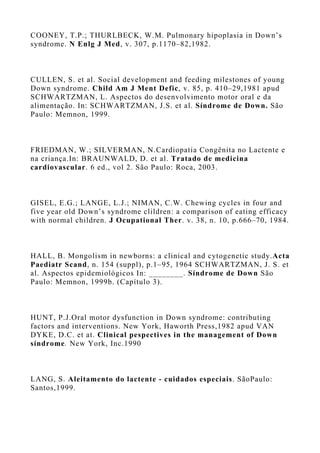 COONEY, T.P.; THURLBECK, W.M. Pulmonary hipoplasia in Down’s
syndrome. N Enlg J Med, v. 307, p.1170–82,1982.
CULLEN, S. et al. Social development and feeding milestones of young
Down syndrome. Child Am J Ment Defic, v. 85, p. 410–29,1981 apud
SCHWARTZMAN, L. Aspectos do desenvolvimento motor oral e da
alimentação. In: SCHWARTZMAN, J.S. et al. Síndrome de Down. São
Paulo: Memnon, 1999.
FRIEDMAN, W.; SILVERMAN, N.Cardiopatia Congênita no Lactente e
na criança.In: BRAUNWALD, D. et al. Tratado de medicina
cardiovascular. 6 ed., vol 2. São Paulo: Roca, 2003.
GISEL, E.G.; LANGE, L.J.; NIMAN, C.W. Chewing cycles in four and
five year old Down’s syndrome clildren: a comparison of eating efficacy
with normal children. J Ocupational Ther. v. 38, n. 10, p.666–70, 1984.
HALL, B. Mongolism in newborns: a clinical and cytogenetic study.Acta
Paediatr Scand, n. 154 (suppl), p.1–95, 1964 SCHWARTZMAN, J. S. et
al. Aspectos epidemiológicos In: ________. Síndrome de Down São
Paulo: Memnon, 1999b. (Capítulo 3).
HUNT, P.J.Oral motor dysfunction in Down syndrome: contributing
factors and interventions. New York, Haworth Press,1982 apud VAN
DYKE, D.C. et at. Clinical pespectives in the management of Down
síndrome. New York, Inc.1990
LANG, S. Aleitamento do lactente - cuidados especiais. SãoPaulo:
Santos,1999.
 
