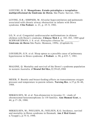 LEFEVRE, B. H. Mongolismo. Estudo psicológico e terapêutica
multiprofissional da Síndrome de Down. São Paulo: Sarvier, 1981.
LEVINE, O.R.; SIMPSER, M. Alveolar hypoventilation and pulmonale
associated with chronic airway obstruction in infants with Down
syndrome. Clin Pediatr. n. 21, p. 25–9, 1982.
LO, N. et al. Congenital cardiovascular malformations in chinese
children with Down’s síndrome. Chinese Med J. p. 102–382, 1989 apud
SCHWARTZMAN, J. S. et al. Alterações clínicas In: ___________.
Síndrome de Down São Paulo: Memnon, 1999c. (Capítulo 6).
LOUGHLIN, G.N. et al. Sleep apnea as a possible cause of pulmonary
hypertension in Down syndrome. J Pediatr. n. 98, p.435–7, 1981.
MALONE, Q. Mortality and survival of the Down’s syndrome population
in western Australia. J Mental Def Res,32:59-65,1988
MEIER, P. Boottle and breast-feeding:effects on transcutaneous oxygen
pressure and temperature in paterm infants. Nursing Res. n.37,p.36–40,
1988.
MIKKELSEN, M. et al. Non-disjuncion in trysomy 21 : study of
chromosomal heteromorphisms in 110 families. Ann Human Gent, n.
44, p.17–28, 1980.
MIKKELSEN, M.; POULSEN, H.; NIELSEN, K.G. Incidence, surviral
and mortality in Down syndrome in Denmark. Am J Med Genet.
n.7(suppl.), p.75–8, 1990.
 