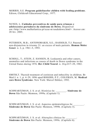 MORRIS, S.E. Program guidelinesfor childrn with feeding problems.
Edison, Childcraft Educational Corp., 1977.
NUNES, L. Cuidados preventivos de saúde para crianças e
adolescentes portadores da síndrome de Down. Disponível
em:<http://www.malhatlantica.pt/ecae-m/saudedown.html>. Acesso em:
28 fev. 2005.
PETERSEN, M.B.; ANTONORAKIS, S.E.; HASSOLD, T.J. Paternal
non-disjunction in trisomy 21: an excess of male patients. Human Molec
Genet. n. 2, p. 1961–5, 1993.
SCHOLL, T.; STEIN, Z. HANSEN, H. Leukaemia and other caners,
anomalies and infections as causes of death in Down syndrome in the
United States during 1976. Dev Child Neurol. n. 24,p.817–29, 1982.
SMITH,T. Thyroid treatment of cretinism and imbecility in children. Br
Med J. n. 1, p. 4–29, 1896 apud ROGERS, P.T.; COLEMAN, M. Medical
care Down Syndrome. New York: Marcel Dekker, 1992.
SCHWARTZMAN, J. S. et al. Histórico In: ________. Síndrome de
Down São Paulo: Memnon, 1999a. (Capítulo 1).
SCHWARTZMAN, J. S. et al. Aspectos epidemiológicos In: ________.
Síndrome de Down São Paulo: Memnon, 1999b. (Capítulo 3).
SCHWARTZMAN, J. S. et al. Alterações clínicas In: ________.
Síndrome de Down São Paulo: Memnon, 1999c. (Capítulo 6).
 
