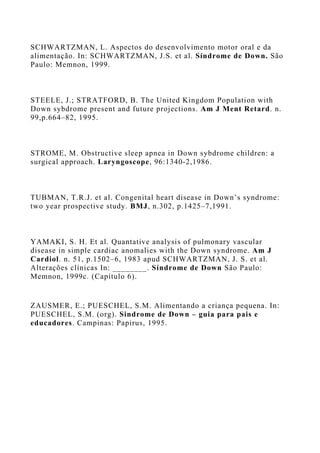 SCHWARTZMAN, L. Aspectos do desenvolvimento motor oral e da
alimentação. In: SCHWARTZMAN, J.S. et al. Síndrome de Down. São
Paulo: Memnon, 1999.
STEELE, J.; STRATFORD, B. The United Kingdom Population with
Down sybdrome present and future projections. Am J Ment Retard. n.
99,p.664–82, 1995.
STROME, M. Obstructive sleep apnea in Down sybdrome children: a
surgical approach. Laryngoscope, 96:1340-2,1986.
TUBMAN, T.R.J. et al. Congenital heart disease in Down’s syndrome:
two year prospective study. BMJ, n.302, p.1425–7,1991.
YAMAKI, S. H. Et al. Quantative analysis of pulmonary vascular
disease in simple cardiac anomalies with the Down syndrome. Am J
Cardiol. n. 51, p.1502–6, 1983 apud SCHWARTZMAN, J. S. et al.
Alterações clínicas In: ________. Síndrome de Down São Paulo:
Memnon, 1999c. (Capítulo 6).
ZAUSMER, E.; PUESCHEL, S.M. Alimentando a criança pequena. In:
PUESCHEL, S.M. (org). Sindrome de Down – guia para pais e
educadores. Campinas: Papirus, 1995.
 