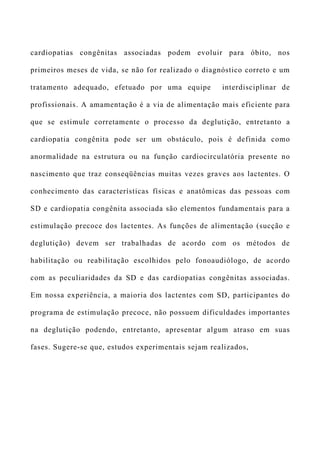 cardiopatias congênitas associadas podem evoluir para óbito, nos
primeiros meses de vida, se não for realizado o diagnóstico correto e um
tratamento adequado, efetuado por uma equipe interdisciplinar de
profissionais. A amamentação é a via de alimentação mais eficiente para
que se estimule corretamente o processo da deglutição, entretanto a
cardiopatia congênita pode ser um obstáculo, pois é definida como
anormalidade na estrutura ou na função cardiocirculatória presente no
nascimento que traz conseqüências muitas vezes graves aos lactentes. O
conhecimento das características físicas e anatômicas das pessoas com
SD e cardiopatia congênita associada são elementos fundamentais para a
estimulação precoce dos lactentes. As funções de alimentação (sucção e
deglutição) devem ser trabalhadas de acordo com os métodos de
habilitação ou reabilitação escolhidos pelo fonoaudiólogo, de acordo
com as peculiaridades da SD e das cardiopatias congênitas associadas.
Em nossa experiência, a maioria dos lactentes com SD, participantes do
programa de estimulação precoce, não possuem dificuldades importantes
na deglutição podendo, entretanto, apresentar algum atraso em suas
fases. Sugere-se que, estudos experimentais sejam realizados,
 