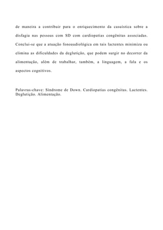 de maneira a contribuir para o enriquecimento da casuística sobre a
disfagia nas pessoas com SD com cardiopatias congênitas associadas.
Conclui-se que a atuação fonoaudiológica em tais lactentes minimiza ou
elimina as dificuldades da deglutição, que podem surgir no decorrer da
alimentação, além de trabalhar, também, a linguagem, a fala e os
aspectos cognitivos.
Palavras-chave: Síndrome de Down. Cardiopatias congênitas. Lactentes.
Deglutição. Alimentação.
 