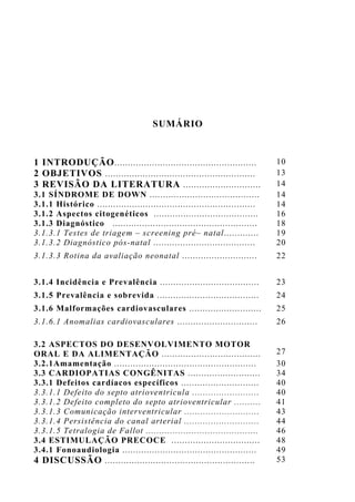 SUMÁRIO
1 INTRODUÇÃO..................................................... 10
2 OBJETIVOS ........................................................ 13
3 REVISÃO DA LITERATURA ............................. 14
3.1 SÍNDROME DE DOWN ......................................... 14
3.1.1 Histórico ........................................................... 14
3.1.2 Aspectos citogenéticos ....................................... 16
3.1.3 Diagnóstico ...................................................... 18
3.1.3.1 Testes de triagem – screening pré– natal............. 19
3.1.3.2 Diagnóstico pós-natal ...................................... 20
3.1.3.3 Rotina da avaliação neonatal ............................ 22
3.1.4 Incidência e Prevalência ..................................... 23
3.1.5 Prevalência e sobrevida ...................................... 24
3.1.6 Malformações cardiovasculares ........................... 25
3.1.6.1 Anomalias cardiovasculares .............................. 26
3.2 ASPECTOS DO DESENVOLVIMENTO MOTOR
ORAL E DA ALIMENTAÇÃO ..................................... 27
3.2.1Amamentação ..................................................... 30
3.3 CARDIOPATIAS CONGÊNITAS ........................... 34
3.3.1 Defeitos cardíacos específicos ............................. 40
3.3.1.1 Defeito do septo atrioventricula ......................... 40
3.3.1.2 Defeito completo do septo atrioventricular .......... 41
3.3.1.3 Comunicação interventricular ............................ 43
3.3.1.4 Persistência do canal arterial ............................ 44
3.3.1.5 Tetralogia de Fallot .......................................... 46
3.4 ESTIMULAÇÃO PRECOCE ................................. 48
3.4.1 Fonoaudiologia .................................................. 49
4 DISCUSSÃO ........................................................ 53
 