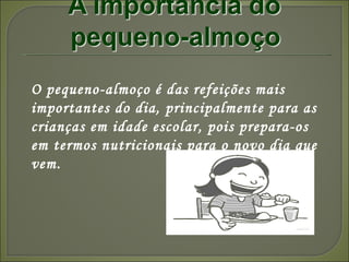 O pequeno-almoço é das refeições mais importantes do dia, principalmente para as crianças em idade escolar, pois prepara-os em termos nutricionais para o novo dia que vem. 
