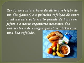 Tendo em conta a hora da última refeição de um dia (jantar) e a primeira refeição do outro ,  há um intervalo muito grande de horas em jejum e o nosso organismo necessita dos nutrientes e de energia que só se obtêm com uma boa refeição. 