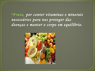 Fruta,  por conter vitaminas e minerais necessários para nos proteger das doenças e manter o corpo em equilíbrio. 