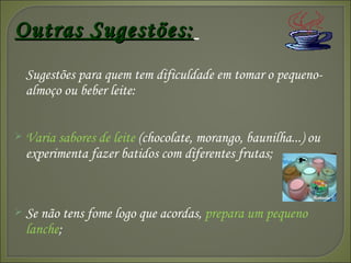 Outras Sugestões:   Sugestões para quem tem dificuldade em tomar o pequeno-almoço ou beber leite: Varia sabores de leite  (chocolate, morango, baunilha...) ou experimenta fazer batidos com diferentes frutas; Se não tens fome logo que acordas,  prepara um pequeno lanche ; 