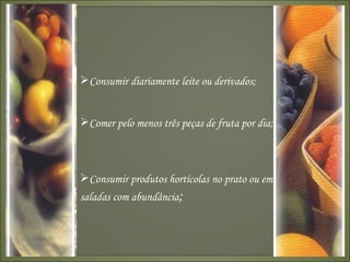 Consumir diariamente leite ou derivados;  Comer pelo menos três peças de fruta por dia; Consumir produtos hortícolas no prato ou em saladas com abundância ;   