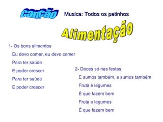 1- Os bons alimentos  Eu devo comer, eu devo comer Para ter saúde E poder crescer Para ter saúde  E poder crescer   2- Doces só nas festas  E sumos também, e sumos também Fruta e legumes É que fazem bem  Fruta e legumes  É que fazem bem  canção Alimentação Musica: Todos os patinhos 