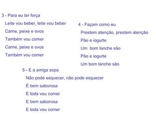 3 - Para eu ter força Leite vou beber, leite vou beber Carne, peixe e ovos  Também vou comer Carne, peixe e ovos Também vou comer   4 - Façam como eu  Prestem atenção, prestem atenção Pão e iogurte Um  bom lanche são Pão e iogurte Um bom lanche são 5 - E a amiga sopa Não pode esquecer, não pode esquecer É bem saborosa E toda vou comer E bem saborosa E toda vou comer 