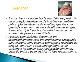 É uma doença caracterizada pela falta de produção ou produção insuficiente de insulina ou também pela acção insuficiente da insulina, que faz com que haja o aumento na taxa de glicose no sangue. A diabetes tipo II pode estar relacionada com o excesso de peso e a obesidade.Pessoas com diabetes devem ter um acompanhamento com um profissional capacitado para elaborar uma ementa conforme a realidade da pessoa, controlar o consumo de hidratos de carbono e incentivar uma reeducação alimentar, além da prática de exercícios físicos regularmente.Diabetes