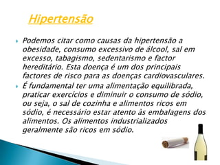Podemos citar como causas da hipertensão a obesidade, consumo excessivo de álcool, sal em excesso, tabagismo, sedentarismo e factor hereditário. Esta doença é um dos principais factores de risco para as doenças cardiovasculares.É fundamental ter uma alimentação equilibrada, praticar exercícios e diminuir o consumo de sódio, ou seja, o sal de cozinha e alimentos ricos em sódio, é necessário estar atento às embalagens dos alimentos. Os alimentos industrializados geralmente são ricos em sódio.Hipertensão