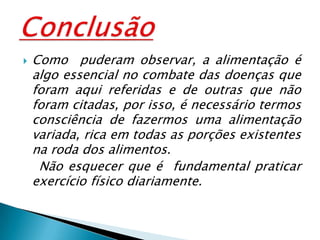 Como  puderam observar, a alimentação é algo essencial no combate das doenças que foram aqui referidas e de outras que não foram citadas, por isso, é necessário termos consciência de fazermos uma alimentação variada, rica em todas as porções existentes na roda dos alimentos.     Não esquecer que é  fundamental praticar  exercício físico diariamente.Conclusão