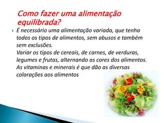 Como fazer uma alimentação equilibrada?É necessário uma alimentação variada, que tenha todos os tipos de alimentos, sem abusos e também sem exclusões.Variar os tipos de cereais, de carnes, de verduras, legumese frutas, alternando as cores dos alimentos. As vitaminas e minerais é que dão as diversas colorações aos alimentos