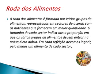 A roda dos alimentos é formada por vários grupos de alimentos, representados em sectores de acordo com os nutrientes que fornecem em maior quantidade. O tamanho de cada sector indica-nos a proporção em que os vários grupos de alimentos devem entrar na nossa dieta diária. Em cada refeição devemos ingerir, pelo menos um alimento de cada sector. Roda dos Alimentos
