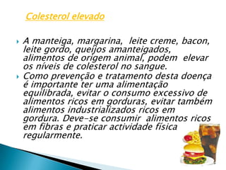 A manteiga, margarina,  leite creme, bacon, leite gordo, queijos amanteigados,  alimentos de origem animal, podem  elevar os níveis de colesterol no sangue.Como prevenção e tratamento desta doença é importante ter uma alimentação equilibrada, evitar o consumo excessivo de alimentos ricos em gorduras, evitar também alimentos industrializados ricos em gordura. Deve-se consumir  alimentos ricos em fibras e praticar actividade física regularmente.Colesterol elevado