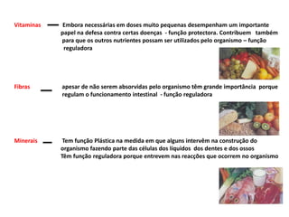 Vitaminas               Embora necessárias em doses muito pequenas desempenham um importante                                 papel na defesa contra certas doenças  - função protectora. Contribuem   também                                 para que os outros nutrientes possam ser utilizados pelo organismo – função                                                     reguladora     Fibras apesar de não serem absorvidas pelo organismo têm grande importância  porque                                 regulam o funcionamento intestinal  - função reguladora  Minerais                 Tem função Plástica na medida em que alguns intervêm na construção do                                 organismo fazendo parte das células dos líquidos  dos dentes e dos ossos                                Têm função reguladora porque entrevem nas reacções que ocorrem no organismo