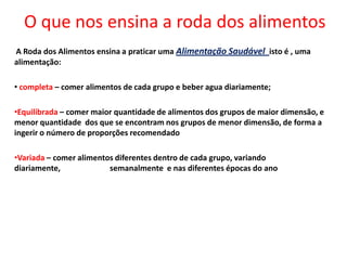 O que nos ensina a roda dos alimentosA Roda dos Alimentos ensina a praticar uma Alimentação Saudável  isto é , uma alimentação: completa – comer alimentos de cada grupo e beber agua diariamente;