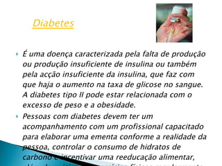 É uma doença caracterizada pela falta de produção ou produção insuficiente de insulina ou também pela acção insuficiente da insulina, que faz com que haja o aumento na taxa de glicose no sangue. A diabetes tipo II pode estar relacionada com o excesso de peso e a obesidade. Pessoas com diabetes devem ter um acompanhamento com um profissional capacitado para elaborar uma ementa conforme a realidade da pessoa, controlar o consumo de hidratos de carbono e incentivar uma reeducação alimentar, além da prática de exercícios físicos regularmente. Diabetes 