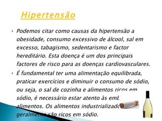 Podemos citar como causas da hipertensão a obesidade, consumo excessivo de álcool, sal em excesso, tabagismo, sedentarismo e factor hereditário. Esta doença é um dos principais factores de risco para as doenças cardiovasculares. É fundamental ter uma alimentação equilibrada, praticar exercícios e diminuir o consumo de sódio, ou seja, o sal de cozinha e alimentos ricos em sódio, é necessário estar atento às embalagens dos alimentos. Os alimentos industrializados geralmente são ricos em sódio. Hipertensão 