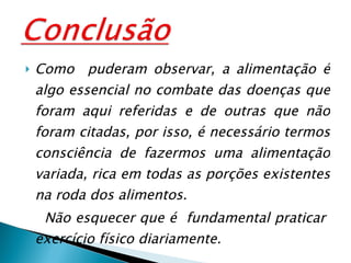 Como  puderam observar, a alimentação é algo essencial no combate das doenças que foram aqui referidas e de outras que não foram citadas, por isso, é necessário termos consciência de fazermos uma alimentação variada, rica em todas as porções existentes na roda dos alimentos.  Não esquecer que é  fundamental praticar  exercício físico diariamente. 