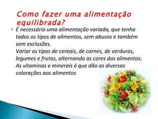 É necessário uma alimentação variada, que tenha todos os tipos de alimentos, sem abusos e também sem exclusões. Variar os tipos de cereais, de carnes, de verduras, legumes e frutas, alternando as cores dos alimentos. As vitaminas e minerais é que dão as diversas colorações aos alimentos Como fazer uma alimentação equilibrada? 