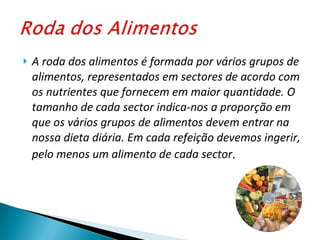 A roda dos alimentos é formada por vários grupos de alimentos, representados em sectores de acordo com os nutrientes que fornecem em maior quantidade. O tamanho de cada sector indica-nos a proporção em que os vários grupos de alimentos devem entrar na nossa dieta diária. Em cada refeição devemos ingerir, pelo menos um alimento de cada sector .  