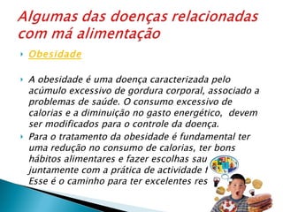 Obesidade   A obesidade é uma doença caracterizada pelo acúmulo excessivo de gordura corporal, associado a problemas de saúde. O consumo excessivo de calorias e a diminuição no gasto energético,  devem ser modificados para o controle da doença. Para o tratamento da obesidade é fundamental ter uma redução no consumo de calorias, ter bons hábitos alimentares e fazer escolhas saudáveis, juntamente com a prática de actividade física regular. Esse é o caminho para ter excelentes resultados . 