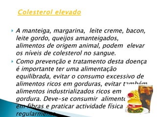 A manteiga, margarina,  leite creme, bacon, leite gordo, queijos amanteigados,  alimentos de origem animal, podem  elevar os níveis de colesterol no sangue. Como prevenção e tratamento desta doença é importante ter uma alimentação equilibrada, evitar o consumo excessivo de alimentos ricos em gorduras, evitar também alimentos industrializados ricos em gordura. Deve-se consumir  alimentos ricos em fibras e praticar actividade física regularmente. Colesterol elevado 