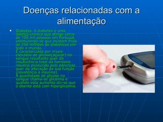 Doenças relacionadas com a alimentação Diabetes  -  A diabetes é uma doença crónica que atinge cerca de 700 mil pessoas em Portugal, estimulando-se que existam mais de 250 milhões de diabéticos em todo o mundo. É caracterizada por níveis elevados de glicose(açúcar) no sangue resultante quer da insuficiência total da hormona insulina produzida pelo pâncreas quer da alteração da sua função (resistência à insulina). À quantidade de glicose no sangue chama-se glicemia e quando esta aumenta diz-se que o doente está com hiperglicemia. 