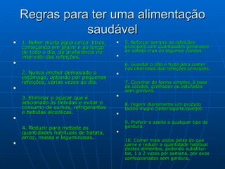 Regras para ter uma alimentação saudável 1. Beber muita água cerca  litros, começando em jejum e ao longo de todo o dia, de preferência no intervalo das refeições. 2. Nunca encher demasiado o estômago, optando por pequenas refeições, várias vezes ao dia. 3. Eliminar o açúcar que é adicionado às bebidas e evitar o consumo de sumos, refrigerantes e bebidas alcoólicas. 4. Reduzir para metade as quantidades habituais de batata, arroz, massa e leguminosas . 5. Reforçar sempre as refeições principais com quantidades generosas de salada crua ou legumes cozidos. 6. Guardar o pão e fruta para comer nos intervalos das refeições principais. 7. Cozinhar de forma simples, à base de cozidos, grelhados ou estufados sem gordura. 8. Ingerir diariamente um produto lácteo magro (leite/iogurte/queijo). 9. Preferir o azeite a qualquer tipo de gordura. 10. Comer mais vezes peixe do que carne e reduzir a quantidade habitual destes alimentos, podendo substitui-los, 1 a 2 vezes por semana, por ovos   confeccionados sem gordura . 