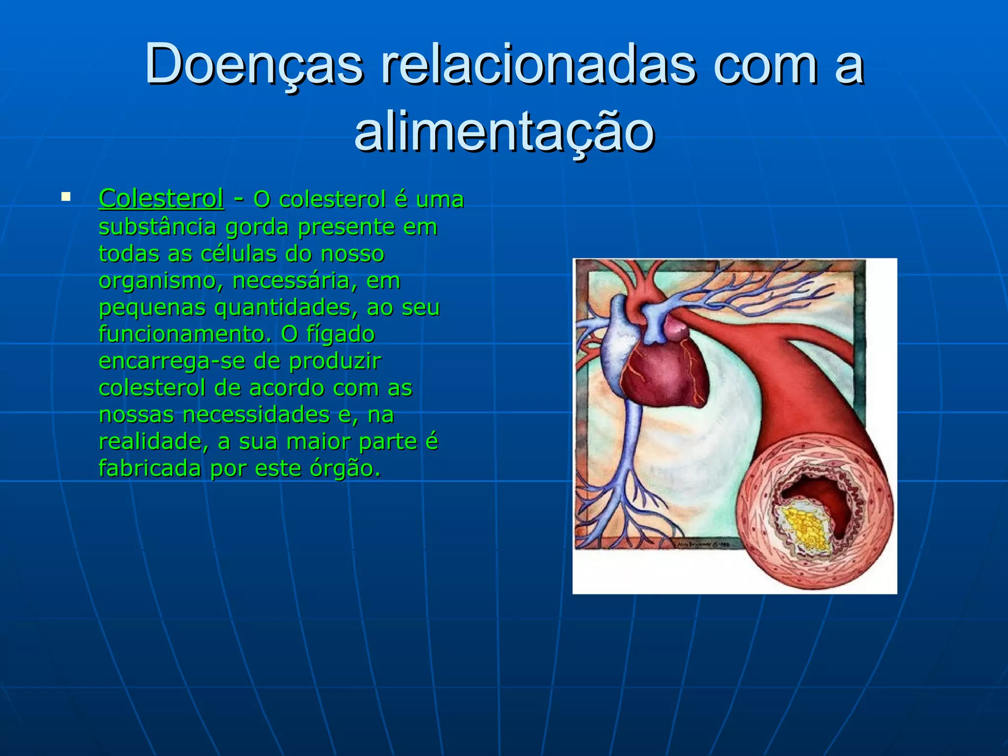 Doenças relacionadas com a alimentação Colesterol  -  O colesterol é uma substância gorda presente em todas as células do nosso organismo, necessária, em pequenas quantidades, ao seu funcionamento. O fígado encarrega-se de produzir colesterol de acordo com as nossas necessidades e, na realidade, a sua maior parte   é   fabricada por este órgão. 